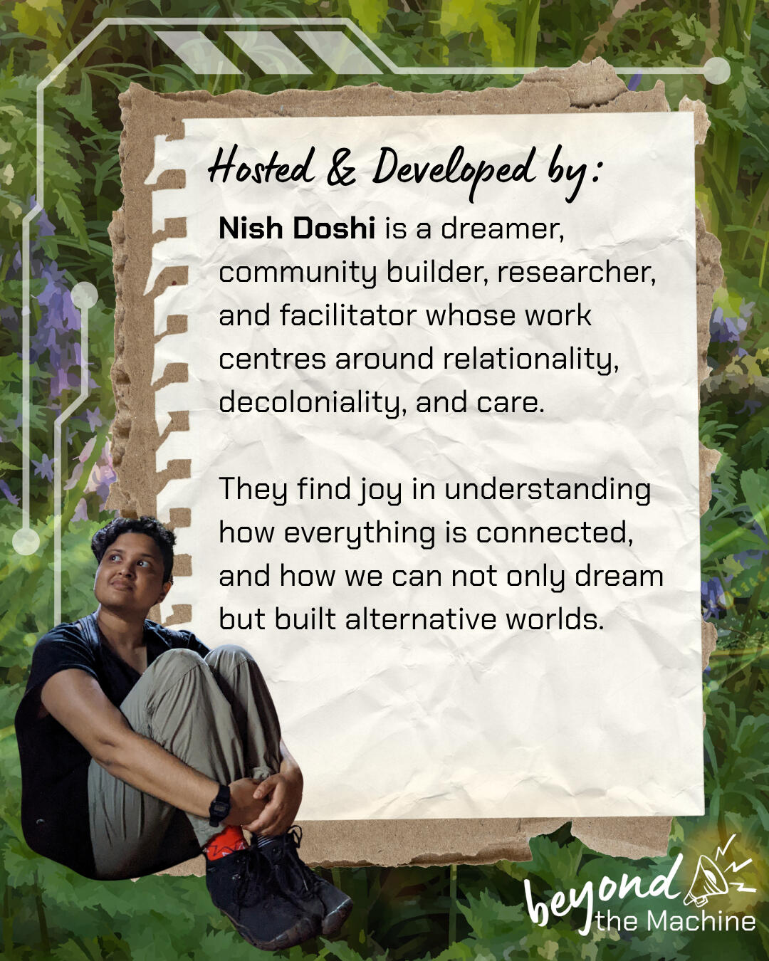 Nish Doshi is a dreamer, community builder, researcher, and facilitator whose work centres around relationality, decoloniality, and care. They find joy in understanding how everything is connected, and how we can not only dream but built alternative world